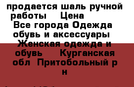 продается шаль ручной работы  › Цена ­ 1 300 - Все города Одежда, обувь и аксессуары » Женская одежда и обувь   . Курганская обл.,Притобольный р-н